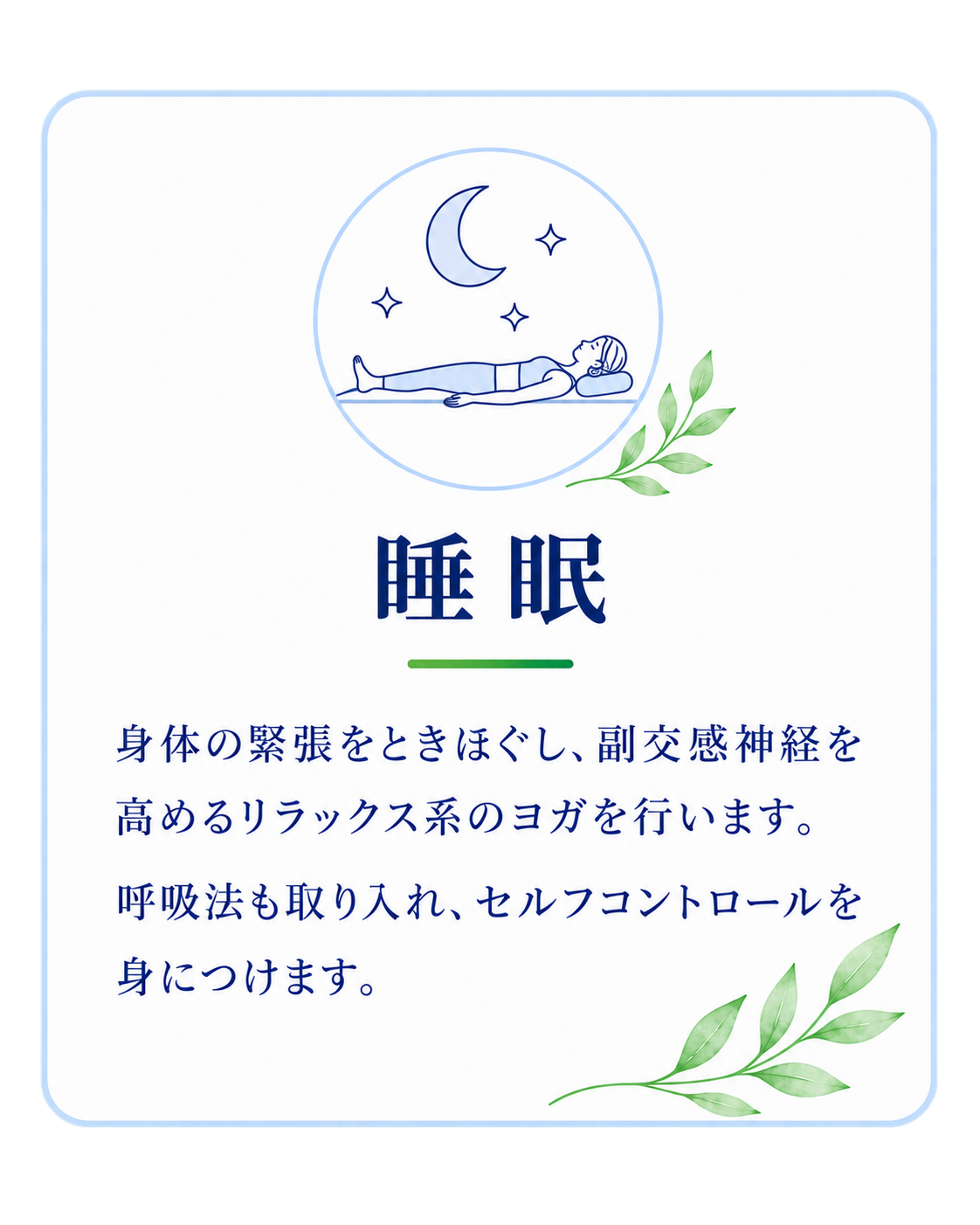 睡眠。身体の緊張をときほぐし、副交感神経を高めるリラックス系のヨガを行います。呼吸法も取り入れ、セルフコントロールを身につけます。